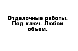 Отделочные работы. Под ключ. Любой объем. 